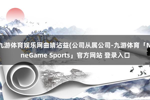 九游体育娱乐网曲靖沾益(公司从属公司-九游体育「NineGame Sports」官方网站 登录入口