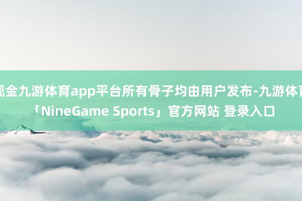 现金九游体育app平台所有骨子均由用户发布-九游体育「NineGame Sports」官方网站 登录入口