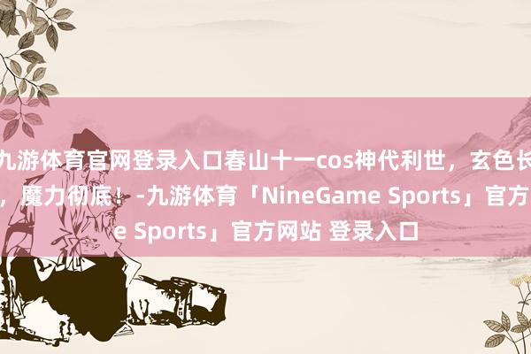 九游体育官网登录入口春山十一cos神代利世，玄色长裙，黑丝扣带，魔力彻底！-九游体育「NineGame Sports」官方网站 登录入口