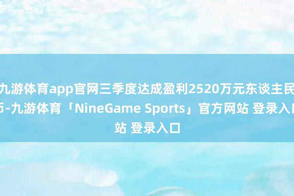 九游体育app官网三季度达成盈利2520万元东谈主民币-九游体育「NineGame Sports」官方网站 登录入口