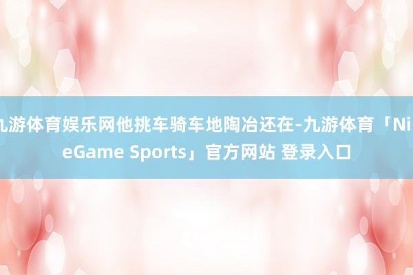 九游体育娱乐网他挑车骑车地陶冶还在-九游体育「NineGame Sports」官方网站 登录入口