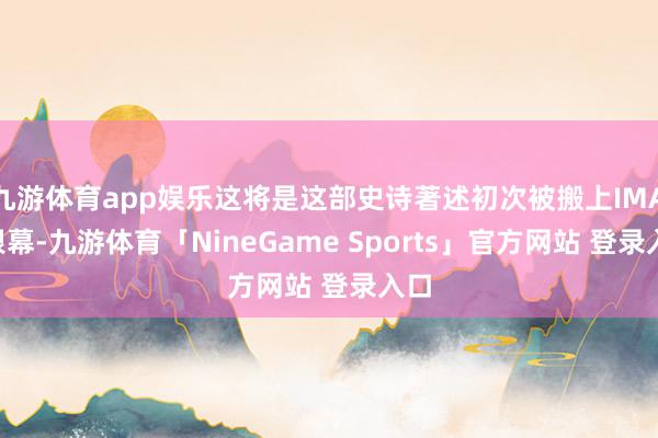 九游体育app娱乐这将是这部史诗著述初次被搬上IMAX银幕-九游体育「NineGame Sports」官方网站 登录入口