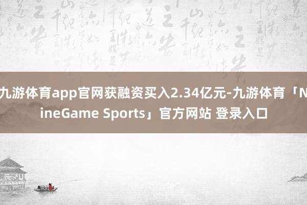 九游体育app官网获融资买入2.34亿元-九游体育「NineGame Sports」官方网站 登录入口
