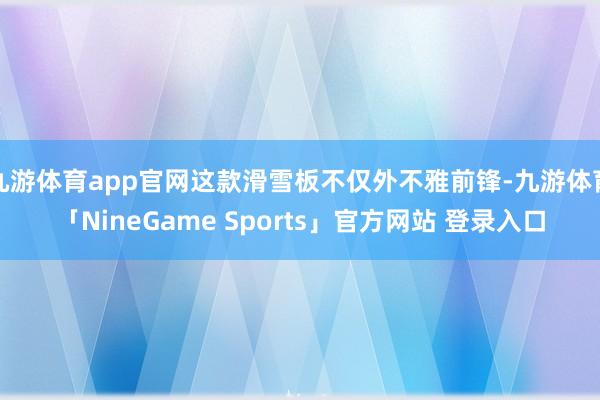 九游体育app官网这款滑雪板不仅外不雅前锋-九游体育「NineGame Sports」官方网站 登录入口