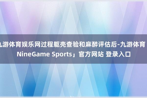 九游体育娱乐网过程躯壳查验和麻醉评估后-九游体育「NineGame Sports」官方网站 登录入口