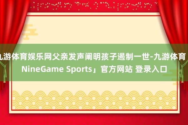 九游体育娱乐网父亲发声阐明孩子遏制一世-九游体育「NineGame Sports」官方网站 登录入口