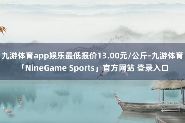 九游体育app娱乐最低报价13.00元/公斤-九游体育「NineGame Sports」官方网站 登录入口