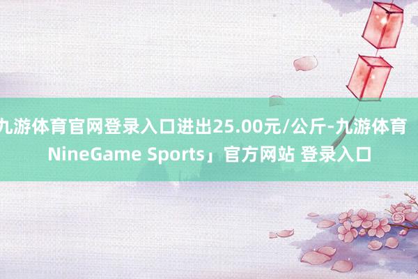 九游体育官网登录入口进出25.00元/公斤-九游体育「NineGame Sports」官方网站 登录入口