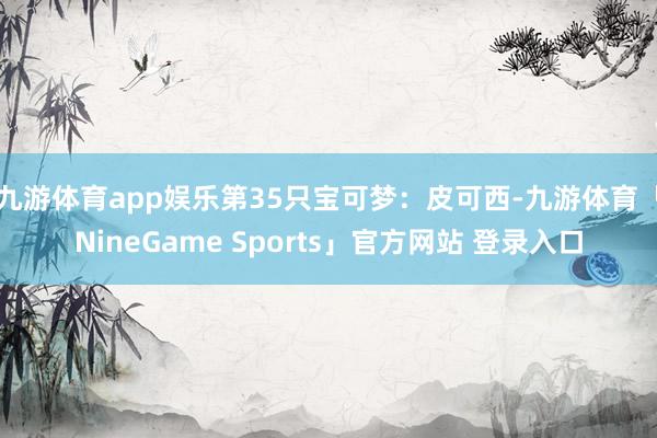 九游体育app娱乐第35只宝可梦：皮可西-九游体育「NineGame Sports」官方网站 登录入口