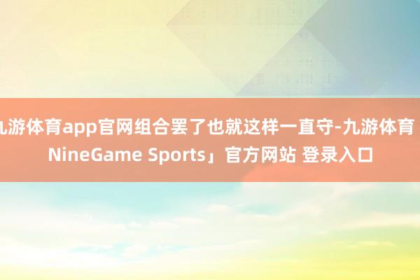 九游体育app官网组合罢了也就这样一直守-九游体育「NineGame Sports」官方网站 登录入口
