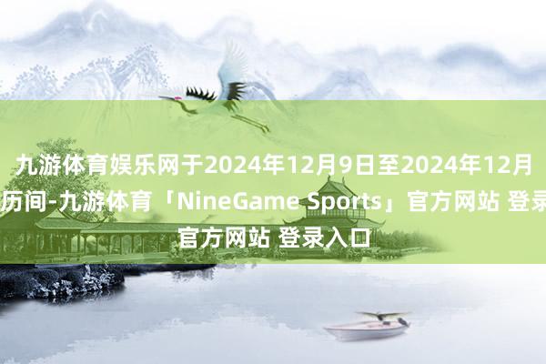 九游体育娱乐网于2024年12月9日至2024年12月13日历间-九游体育「NineGame Sports」官方网站 登录入口