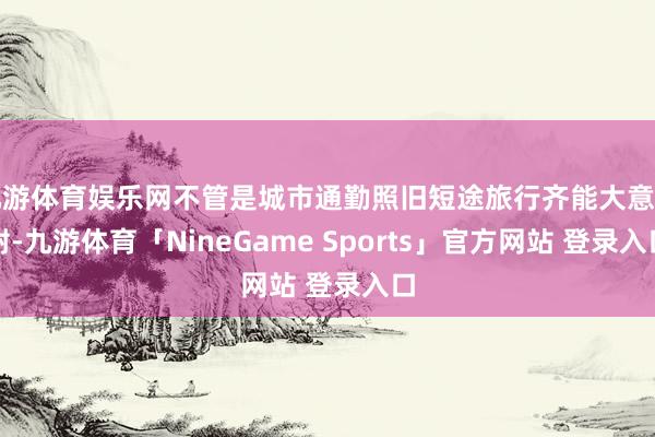 九游体育娱乐网不管是城市通勤照旧短途旅行齐能大意嘱咐-九游体育「NineGame Sports」官方网站 登录入口