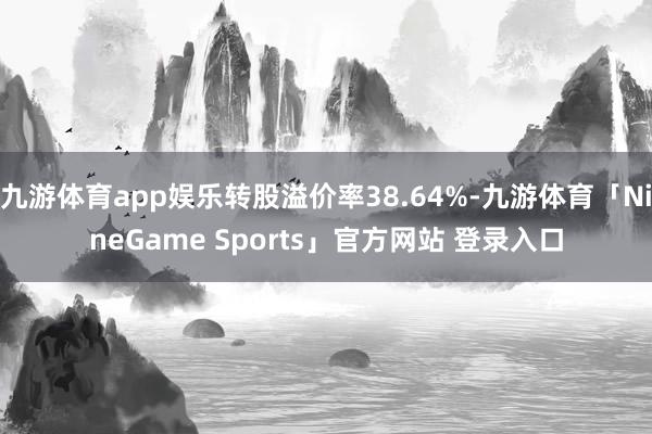 九游体育app娱乐转股溢价率38.64%-九游体育「NineGame Sports」官方网站 登录入口