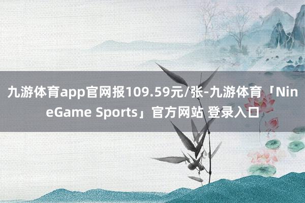 九游体育app官网报109.59元/张-九游体育「NineGame Sports」官方网站 登录入口