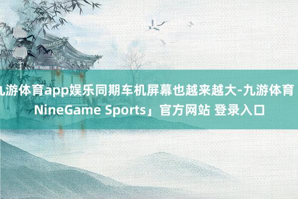 九游体育app娱乐同期车机屏幕也越来越大-九游体育「NineGame Sports」官方网站 登录入口