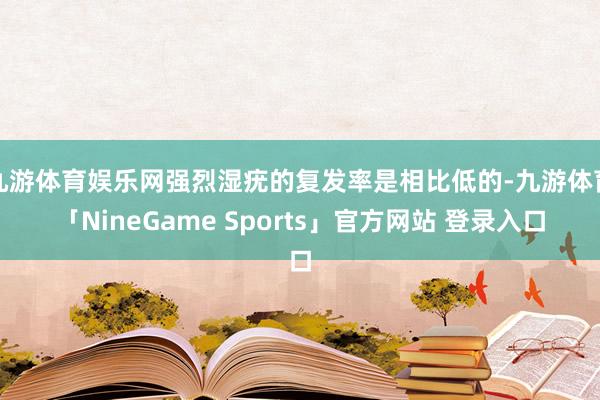 九游体育娱乐网强烈湿疣的复发率是相比低的-九游体育「NineGame Sports」官方网站 登录入口