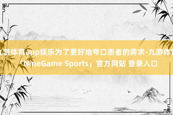 九游体育app娱乐为了更好地夸口患者的需求-九游体育「NineGame Sports」官方网站 登录入口