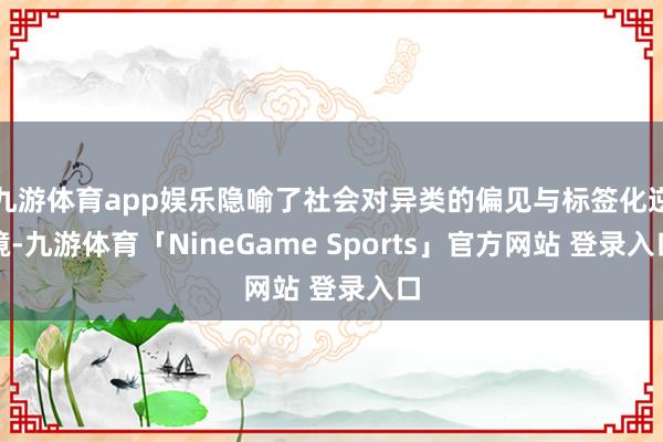 九游体育app娱乐隐喻了社会对异类的偏见与标签化逆境-九游体育「NineGame Sports」官方网站 登录入口