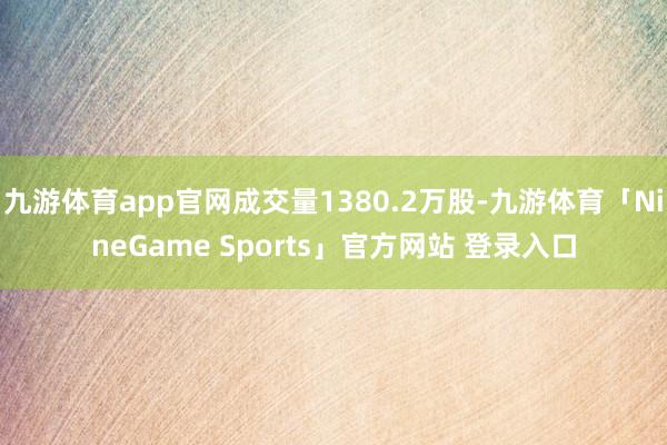 九游体育app官网成交量1380.2万股-九游体育「NineGame Sports」官方网站 登录入口
