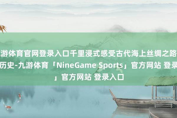 九游体育官网登录入口千里浸式感受古代海上丝绸之路的牢固历史-九游体育「NineGame Sports」官方网站 登录入口