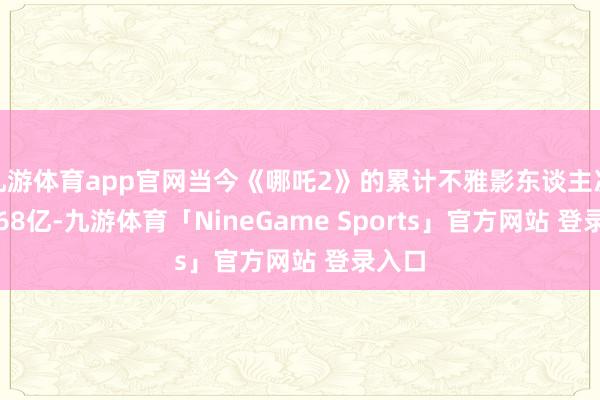 九游体育app官网当今《哪吒2》的累计不雅影东谈主次为2.68亿-九游体育「NineGame Sports」官方网站 登录入口