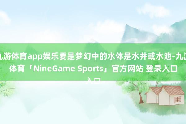 九游体育app娱乐要是梦幻中的水体是水井或水池-九游体育「NineGame Sports」官方网站 登录入口