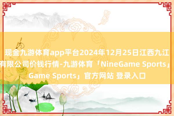 现金九游体育app平台2024年12月25日江西九江琵琶湖农居品物流有限公司价钱行情-九游体育「NineGame Sports」官方网站 登录入口