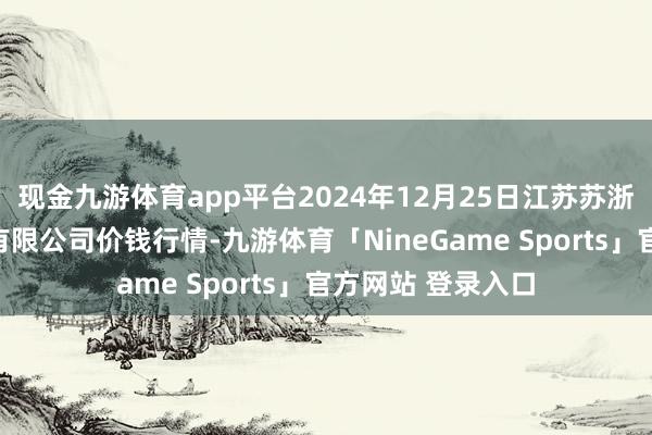 现金九游体育app平台2024年12月25日江苏苏浙皖限制商场发展有限公司价钱行情-九游体育「NineGame Sports」官方网站 登录入口