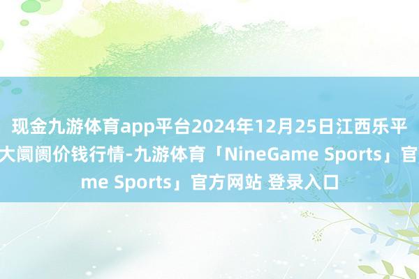 现金九游体育app平台2024年12月25日江西乐平蔬菜农家具批发大阛阓价钱行情-九游体育「NineGame Sports」官方网站 登录入口