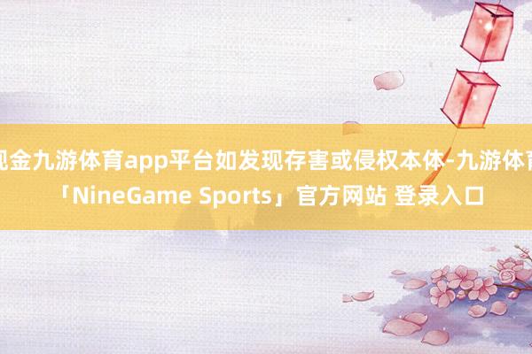 现金九游体育app平台如发现存害或侵权本体-九游体育「NineGame Sports」官方网站 登录入口