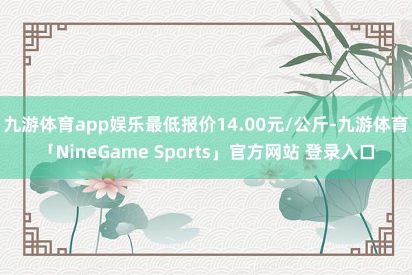 九游体育app娱乐最低报价14.00元/公斤-九游体育「NineGame Sports」官方网站 登录入口