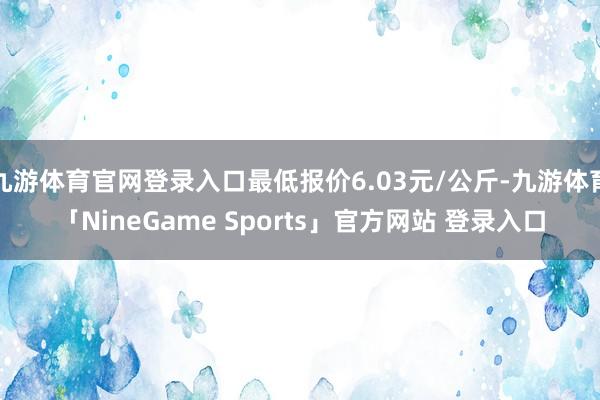 九游体育官网登录入口最低报价6.03元/公斤-九游体育「NineGame Sports」官方网站 登录入口