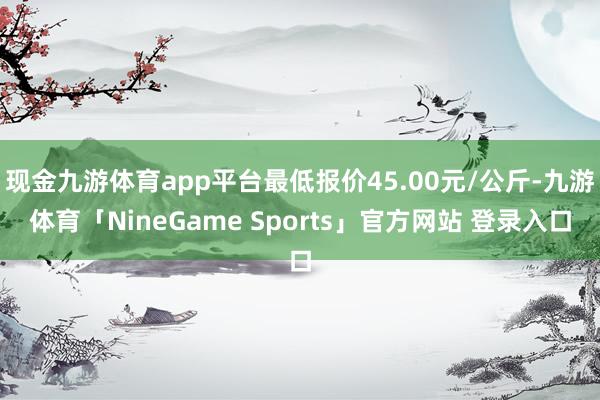 现金九游体育app平台最低报价45.00元/公斤-九游体育「NineGame Sports」官方网站 登录入口