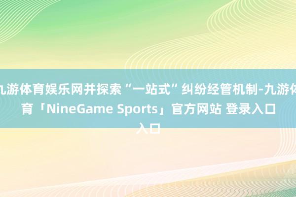 九游体育娱乐网并探索“一站式”纠纷经管机制-九游体育「NineGame Sports」官方网站 登录入口