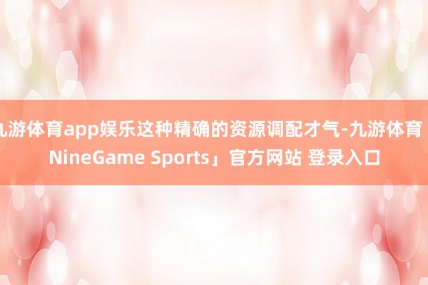 九游体育app娱乐这种精确的资源调配才气-九游体育「NineGame Sports」官方网站 登录入口