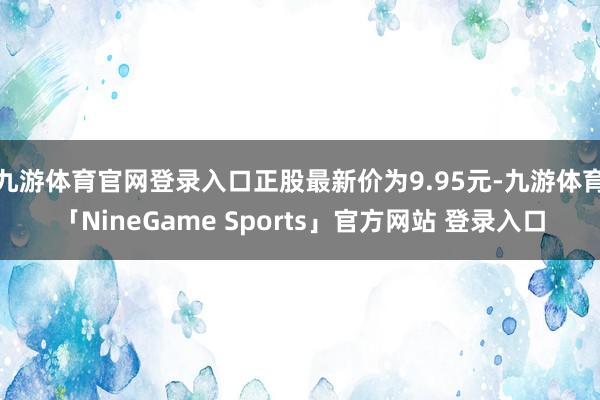 九游体育官网登录入口正股最新价为9.95元-九游体育「NineGame Sports」官方网站 登录入口