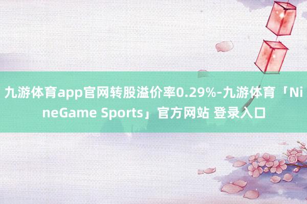九游体育app官网转股溢价率0.29%-九游体育「NineGame Sports」官方网站 登录入口