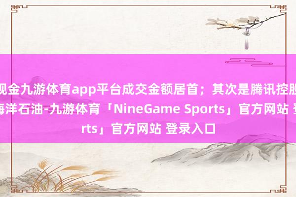 现金九游体育app平台成交金额居首；其次是腾讯控股、中国海洋石油-九游体育「NineGame Sports」官方网站 登录入口