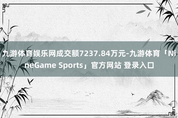 九游体育娱乐网成交额7237.84万元-九游体育「NineGame Sports」官方网站 登录入口