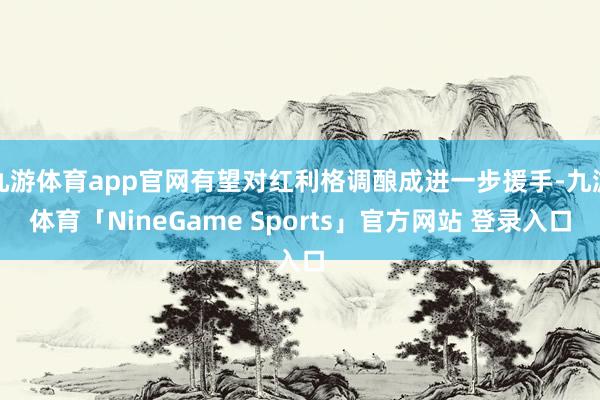 九游体育app官网有望对红利格调酿成进一步援手-九游体育「NineGame Sports」官方网站 登录入口