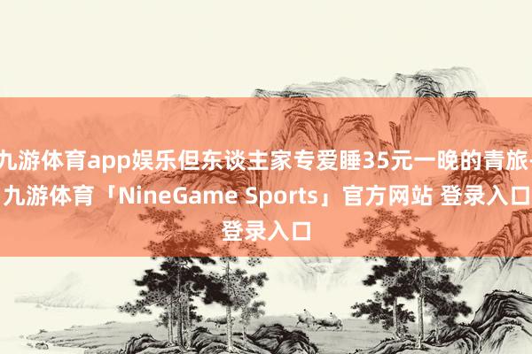 九游体育app娱乐但东谈主家专爱睡35元一晚的青旅-九游体育「NineGame Sports」官方网站 登录入口