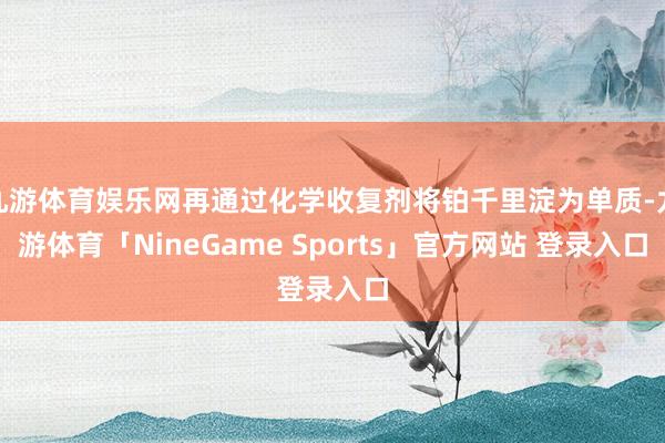 九游体育娱乐网再通过化学收复剂将铂千里淀为单质-九游体育「NineGame Sports」官方网站 登录入口