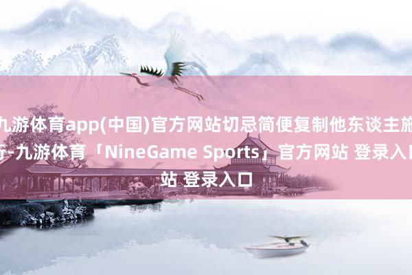 九游体育app(中国)官方网站切忌简便复制他东谈主施行-九游体育「NineGame Sports」官方网站 登录入口
