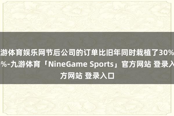 九游体育娱乐网节后公司的订单比旧年同时栽植了30%至40%-九游体育「NineGame Sports」官方网站 登录入口