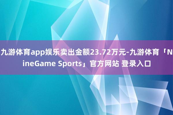 九游体育app娱乐卖出金额23.72万元-九游体育「NineGame Sports」官方网站 登录入口