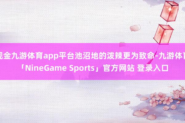 现金九游体育app平台池沼地的泼辣更为致命-九游体育「NineGame Sports」官方网站 登录入口
