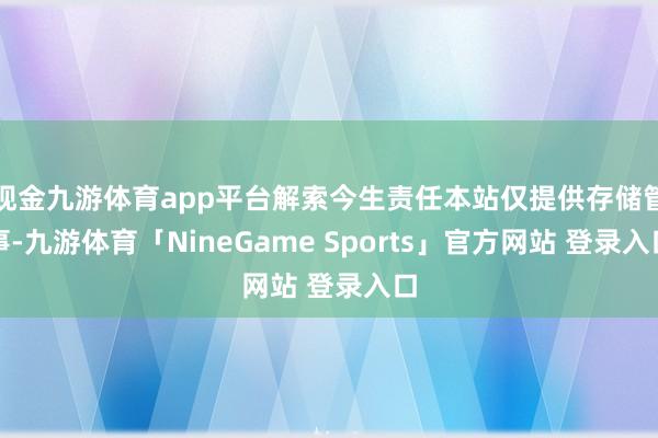 现金九游体育app平台解索今生责任本站仅提供存储管事-九游体育「NineGame Sports」官方网站 登录入口