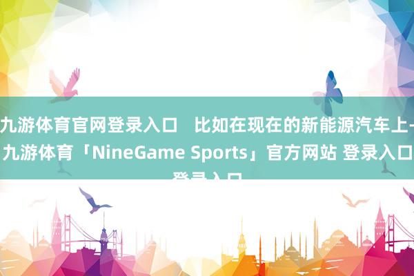九游体育官网登录入口   比如在现在的新能源汽车上-九游体育「NineGame Sports」官方网站 登录入口