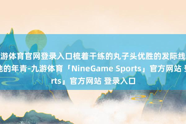 九游体育官网登录入口梳着干练的丸子头优胜的发际线也彰显了她的年青-九游体育「NineGame Sports」官方网站 登录入口