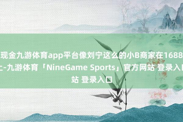 现金九游体育app平台像刘宁这么的小B商家在1688上-九游体育「NineGame Sports」官方网站 登录入口